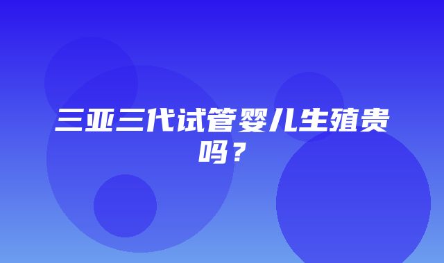 三亚三代试管婴儿生殖贵吗？