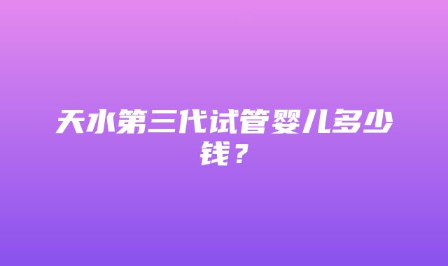 天水第三代试管婴儿多少钱？