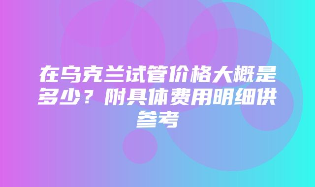 在乌克兰试管价格大概是多少？附具体费用明细供参考