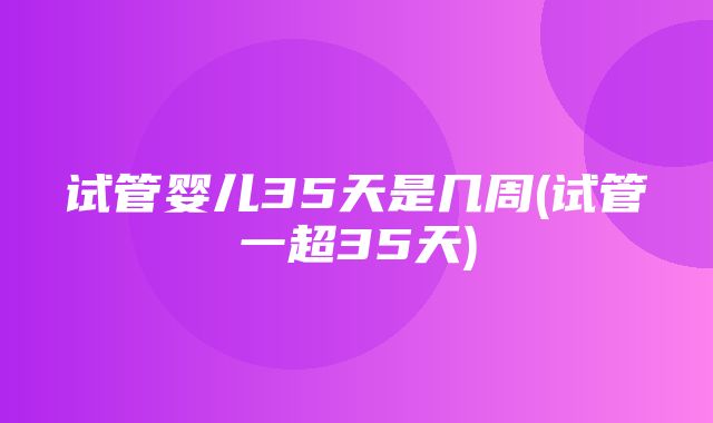 试管婴儿35天是几周(试管一超35天)