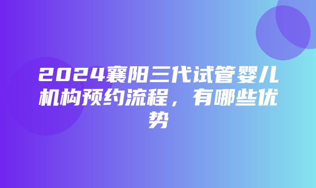 2024襄阳三代试管婴儿机构预约流程，有哪些优势