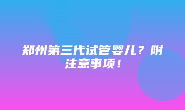 郑州第三代试管婴儿？附注意事项！