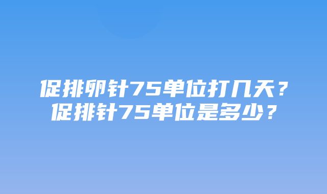 促排卵针75单位打几天？促排针75单位是多少？