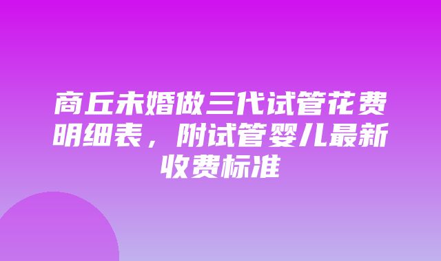 商丘未婚做三代试管花费明细表，附试管婴儿最新收费标准