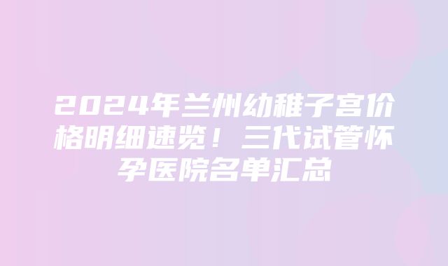 2024年兰州幼稚子宫价格明细速览！三代试管怀孕医院名单汇总