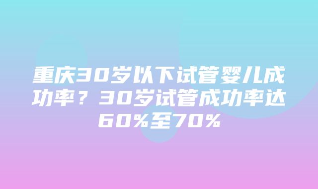 重庆30岁以下试管婴儿成功率？30岁试管成功率达60%至70%