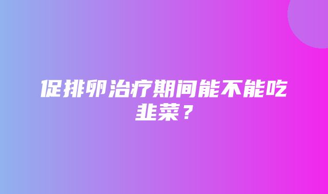 促排卵治疗期间能不能吃韭菜？