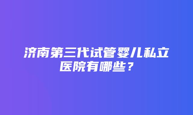 济南第三代试管婴儿私立医院有哪些？