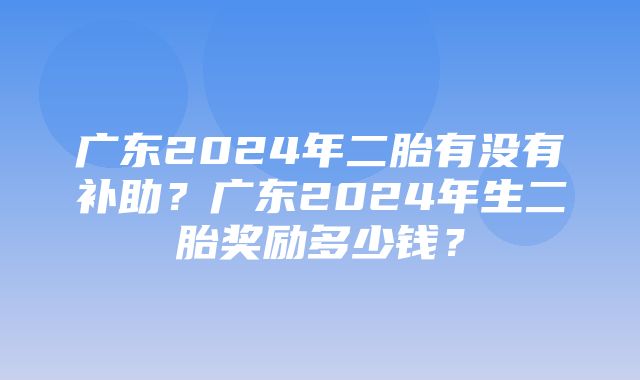 广东2024年二胎有没有补助？广东2024年生二胎奖励多少钱？