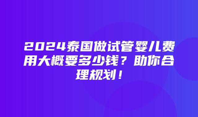 2024泰国做试管婴儿费用大概要多少钱？助你合理规划！