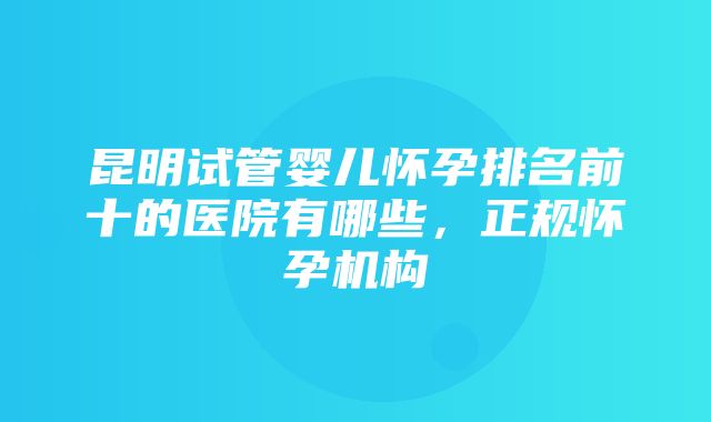 昆明试管婴儿怀孕排名前十的医院有哪些，正规怀孕机构