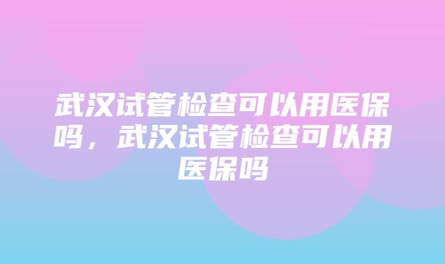 武汉试管检查可以用医保吗，武汉试管检查可以用医保吗