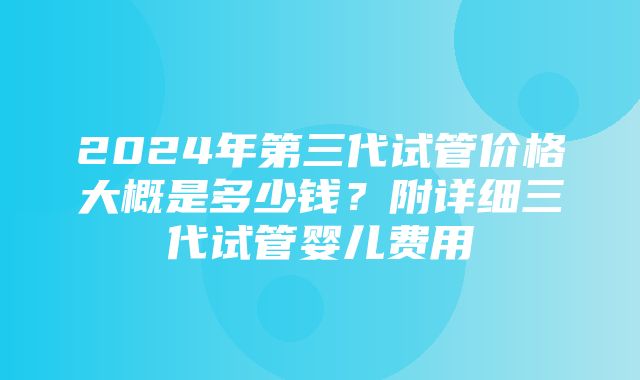 2024年第三代试管价格大概是多少钱？附详细三代试管婴儿费用