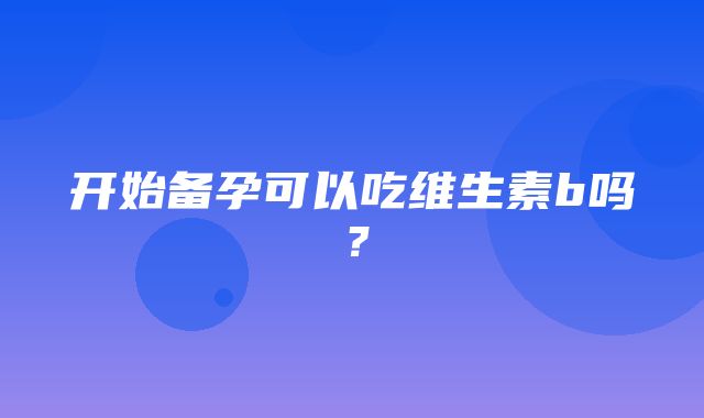 开始备孕可以吃维生素b吗？