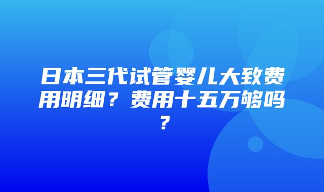 日本三代试管婴儿大致费用明细？费用十五万够吗？