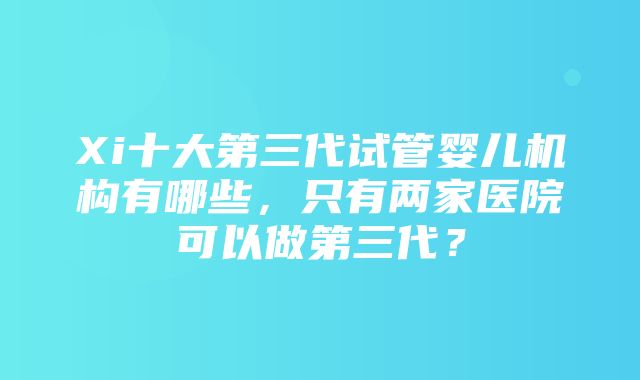 Xi十大第三代试管婴儿机构有哪些，只有两家医院可以做第三代？