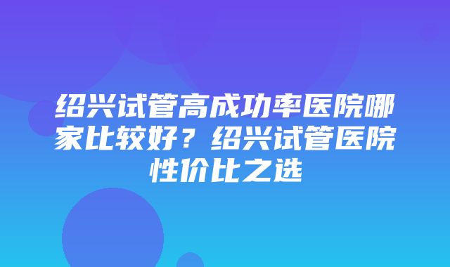 绍兴试管高成功率医院哪家比较好？绍兴试管医院性价比之选