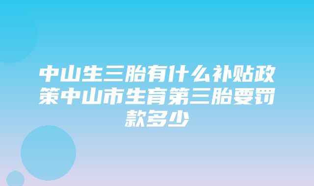 中山生三胎有什么补贴政策中山市生育第三胎要罚款多少