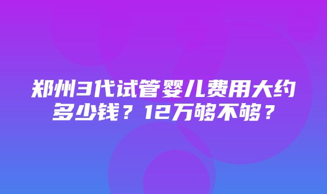 郑州3代试管婴儿费用大约多少钱？12万够不够？