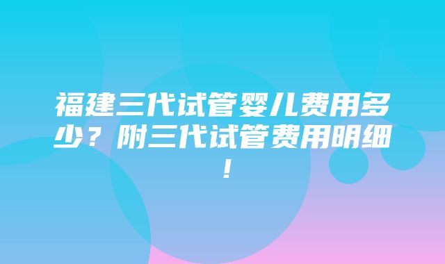 福建三代试管婴儿费用多少？附三代试管费用明细！