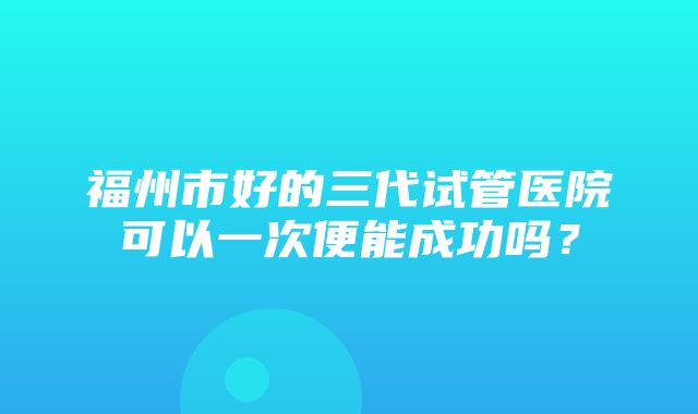 福州市好的三代试管医院可以一次便能成功吗？