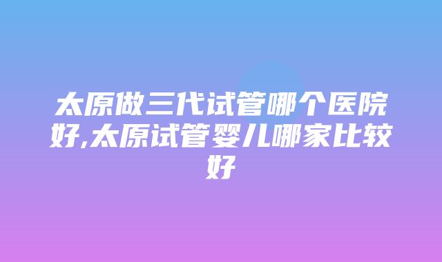 太原做三代试管哪个医院好,太原试管婴儿哪家比较好