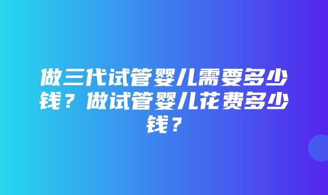 做三代试管婴儿需要多少钱？做试管婴儿花费多少钱？