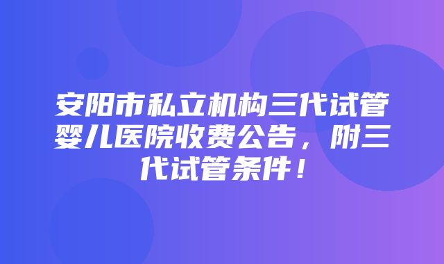 安阳市私立机构三代试管婴儿医院收费公告，附三代试管条件！