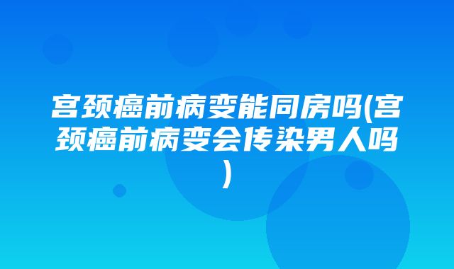 宫颈癌前病变能同房吗(宫颈癌前病变会传染男人吗)