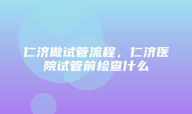 仁济做试管流程，仁济医院试管前检查什么