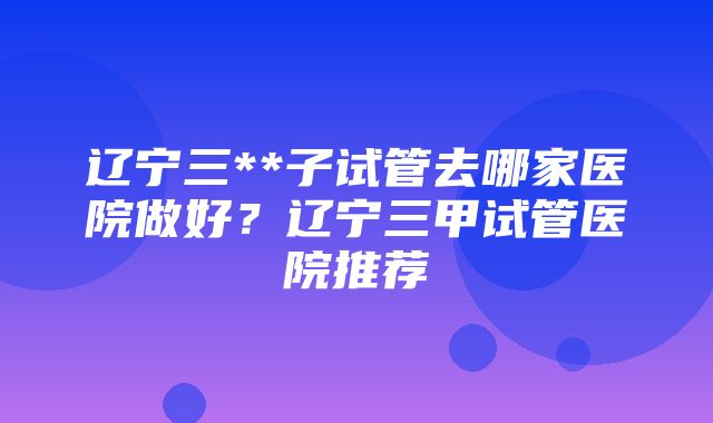 辽宁三**子试管去哪家医院做好？辽宁三甲试管医院推荐