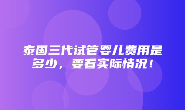 泰国三代试管婴儿费用是多少，要看实际情况！