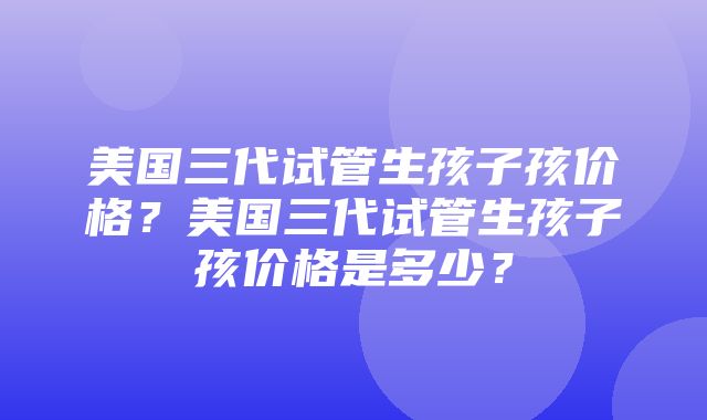 美国三代试管生孩子孩价格？美国三代试管生孩子孩价格是多少？