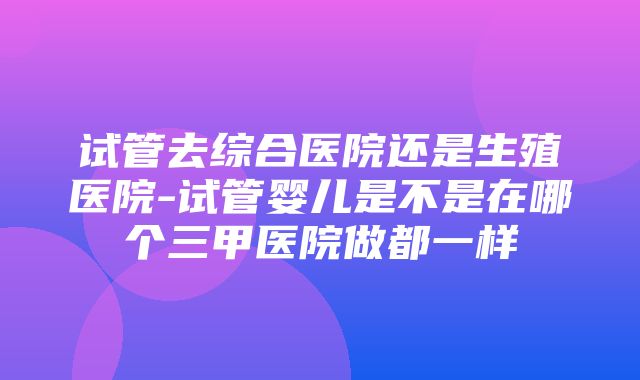 试管去综合医院还是生殖医院-试管婴儿是不是在哪个三甲医院做都一样