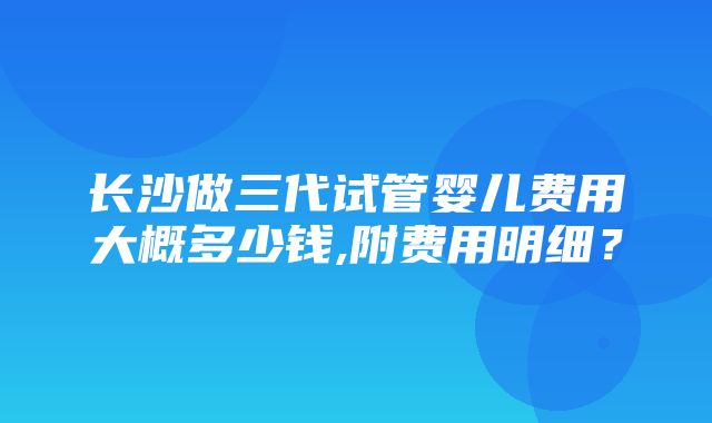 长沙做三代试管婴儿费用大概多少钱,附费用明细？