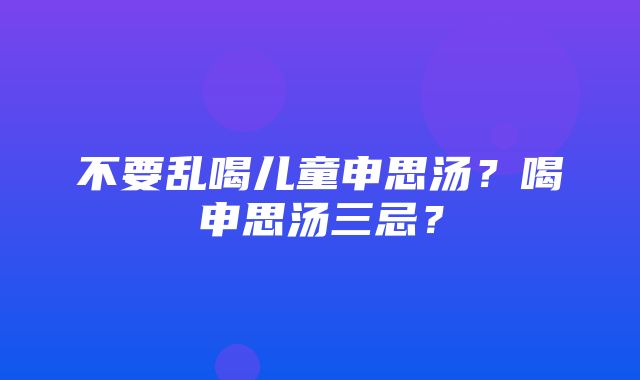 不要乱喝儿童申思汤？喝申思汤三忌？