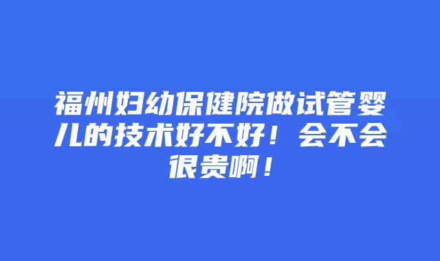 福州妇幼保健院做试管婴儿的技术好不好！会不会很贵啊！