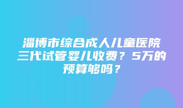 淄博市综合成人儿童医院三代试管婴儿收费？5万的预算够吗？