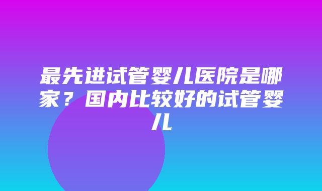 最先进试管婴儿医院是哪家？国内比较好的试管婴儿