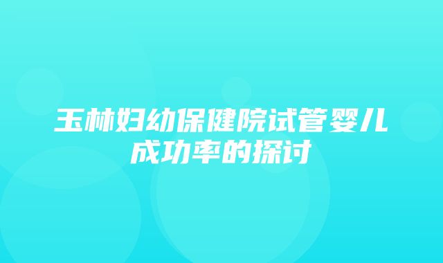 玉林妇幼保健院试管婴儿成功率的探讨