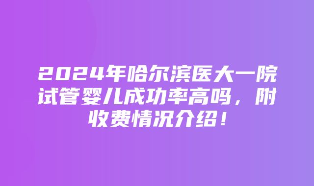 2024年哈尔滨医大一院试管婴儿成功率高吗，附收费情况介绍！