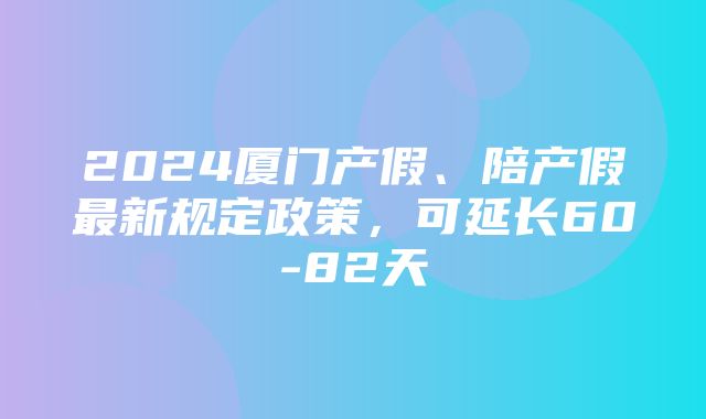 2024厦门产假、陪产假最新规定政策，可延长60-82天