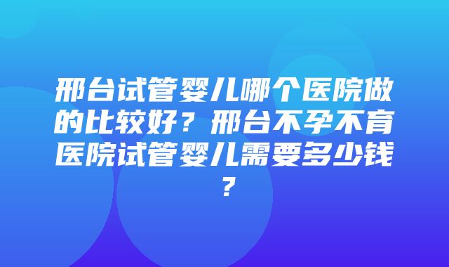 邢台试管婴儿哪个医院做的比较好？邢台不孕不育医院试管婴儿需要多少钱？