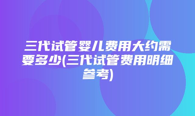 三代试管婴儿费用大约需要多少(三代试管费用明细参考)