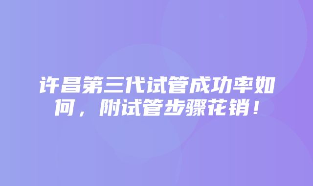 许昌第三代试管成功率如何，附试管步骤花销！