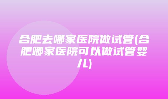 合肥去哪家医院做试管(合肥哪家医院可以做试管婴儿)