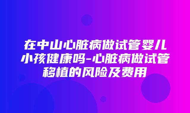 在中山心脏病做试管婴儿小孩健康吗-心脏病做试管移植的风险及费用