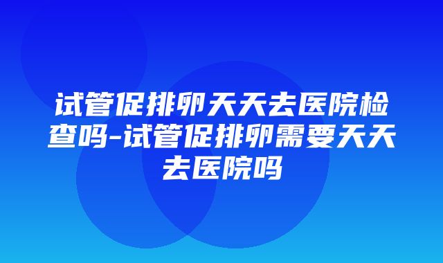 试管促排卵天天去医院检查吗-试管促排卵需要天天去医院吗