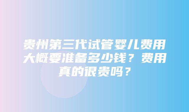 贵州第三代试管婴儿费用大概要准备多少钱？费用真的很贵吗？