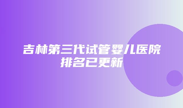 吉林第三代试管婴儿医院排名已更新